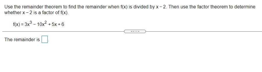 Use the remainder theorem to find the remainder when f(x) is divided by x- 2. Then use the factor theorem to determine
whether x-2 is a factor of f(x).
f(x) = 3x° - 10x? + 5x + 6
.....
The remainder is
