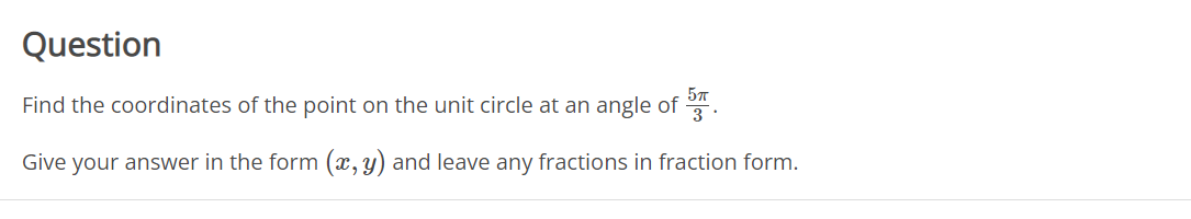 Question
Find the coordinates of the point on the unit circle at an angle of
3
Give your answer in the form (x,y) and leave any fractions in fraction form.
