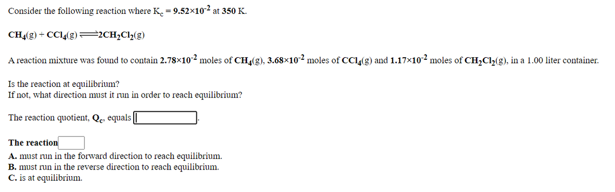 Consider the following reaction where K. = 9.52×102 at 350 K.
CH4(g) + CC4(g)=2CH2C12(g)
A reaction mixture was found to contain 2.78×10-2 moles of CHL(g), 3.68×10-2 moles of CCl(g) and 1.17x10-2 moles of CH,Cl,(g), in a 1.00 liter container.
Is the reaction at equilibrium?
If not, what direction must it run in order to reach equilibrium?
The reaction quotient, Qe, equals
The reaction
A. must run in the forward direction to reach equilibrium.
B. must run in the reverse direction to reach equilibrium.
C. is at equilibrium.
