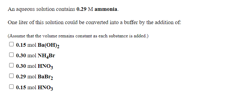An aqueous solution contains 0.29 M ammonia.
One liter of this solution could be converted into a buffer by the addition of:
(Assume that the volume remains constant as each substance is added.)
0.15 mol Ba(OH)2
O 0.30 mol NH4Br
0.30 mol HNO3
O 0.29 mol BaBr2
0.15 mol HNO3
