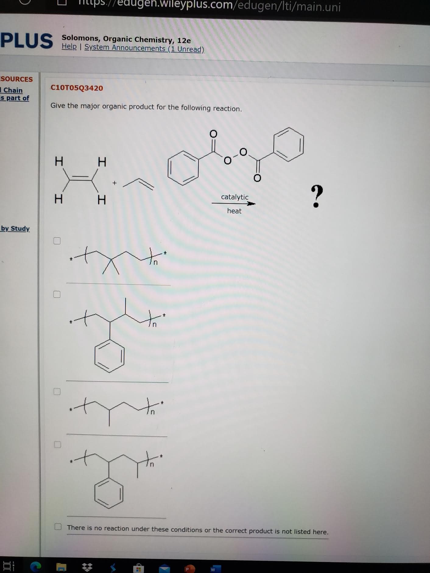 C10T05Q3420
Give the major organic product for the following reaction.
H
H
H
catalytic
heat
if
There is no reaction under these conditions or the correct product is not listed here.
