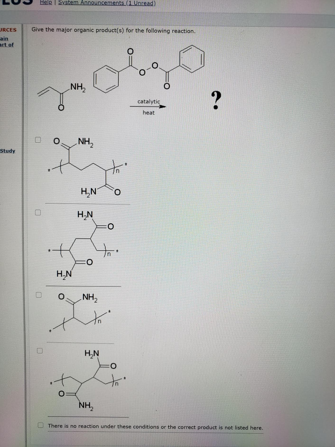 Give the major organic product(s) for the following reaction.
NH,
catalytic
heat
NH,
i.
H,N°
H,N
H,N
NH,
H,N
it
NH,
There is no reaction under these conditions or the correct product is not listed here.
