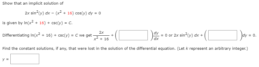 Show that an implicit solution of
2x sin?(y) dx – (x² + 16) cos(y) dy = 0
is given by In(x? + 16) + csc(y) = C.
= 0 or 2x sin?(y) dx +
dy
dx
2x
0.
+
Differentiating In(x² + 16) + csc(y) = C we get
%3D
x2 + 16
Find the constant solutions, if any, that were lost in the solution of the differential equation. (Let k represent an arbitrary integer.)
y =

