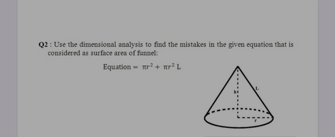 Q2 : Use the dimensional analysis to find the mistakes in the given equation that is
considered as surface area of funnel:
Equation = Tr? + tr² L
