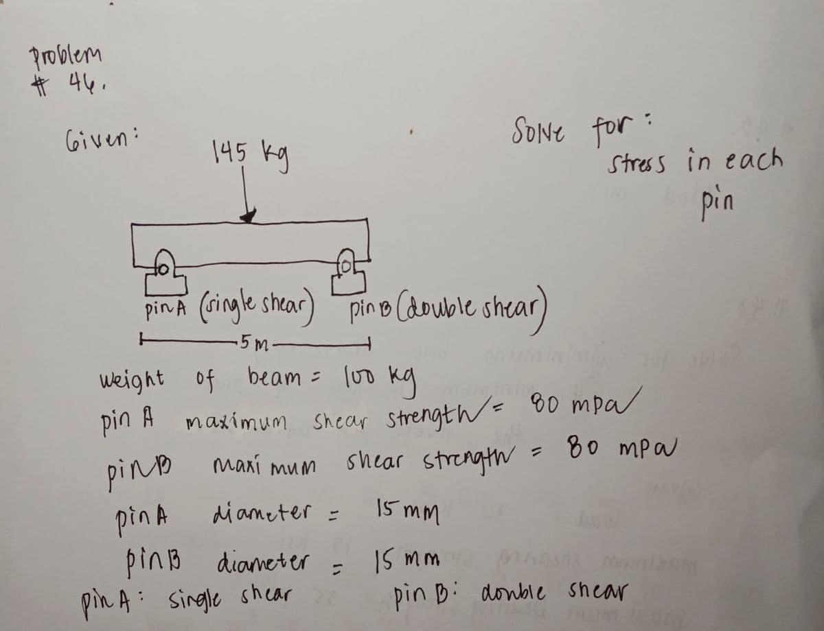 problem
Ħ 44,
SONE for:
C6iven:
145 kg
Stress in eacch
pin
pinA Cdouble shear)
(ringle shear) pin o
T-
-5m-
weight of beam = lo0 kg
maximum shear strength= 80 mpa
shear strength= 80 mpa
pin A
pino maxí mum
diameter =
15 mm
pin A
pinB dianeter
pin A: single shear
IS mm
pin Bi donble shear
:
