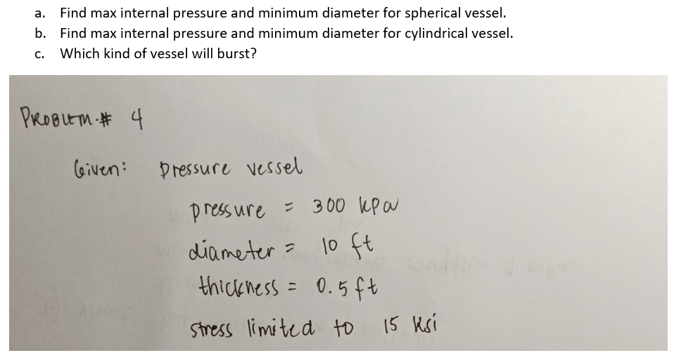 а.
Find max internal pressure and minimum diameter for spherical vessel.
b. Find max internal pressure and minimum diameter for cylindrical vessel.
c. Which kind of vessel will burst?
PROBLEM # 4
Given:
Dressure vessel
press ure = 300 kp a
diameter = 10 ft
thick ness = 0.5ft
Stress limited to 15 Ksi

