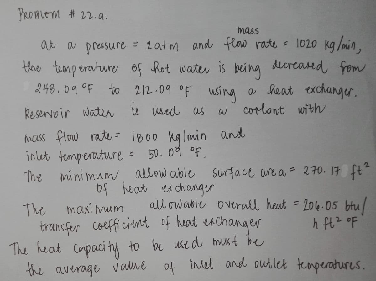 PROALEM # 22.a.
mass
at a pressure
= 2at m and flow rate = 1020 kg /min,
the temperature of hot water is
being dicreared fom
using a heat exchanger.
w coolant with
248.09°F to 212.09 oF
Reservoir water
U wsed as
mass flow rate = 1800 ka lmin and
= 50.09 oF.
The minimum = 270. 17 ft"
of heat ex changer
in let temperature
allow able surface are a
2.
%3D
all ow able overall heat = 206.05 btu/
The
transfer coefficient of heat exchanger
maxi muim
%3D
The heat Capaci ty to be use d must be
the average value
of
inlet and outlet temperatures.
