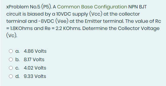 XProblem No.5 (P5). A Common Base Configuration NPN BJT
circuit is biased by a 10VDC supply (Vcc) at the collector
terminal and -8VDC (Vee) at the Emitter terminal. The value of Rc
= 1.8KOhms and Re = 2.2 KOhms. Determine the Collector Voltage
(vc).
a. 4.86 Volts
O b. 8.17 Volts
O c. 4.02 Volts
O d. 9.33 Volts
