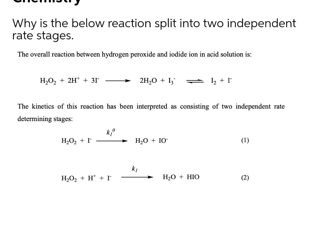 Why is the below reaction split into two independent
rate stages.
The overall reaction between hydrogen peroxide and iodide ion in acid solution is:
H2O2 + 2H* + 31-
2H,O + I;
I, + I
The kinetics of this reaction has been interpreted as consisting of two independent rate
determining stages:
H2O2 + I
H20 + IO-
(1)
k1
H2O2 + H* + I
Н.О + HIO
