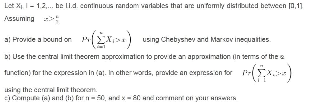 Let Xj, i = 1,2,... be i.i.d. continuous random variables that are uniformly distributed between [0,1].
Assuming x2
a) Provide a bound on
PREX;>x
using Chebyshev and Markov inequalities.
b) Use the central limit theorem approximation to provide an approximation (in terms of the o
function) for the expression in (a). In other words, provide an expression for
Pr EX;>x
i=1
using the central limit theorem.
c) Compute (a) and (b) for n = 50, and x = 80 and comment on your answers.
