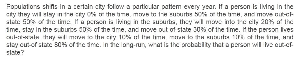 Populations shifts in a certain city follow a particular pattern every year. If a person is living in the
city they will stay in the city 0% of the time, move to the suburbs 50% of the time, and move out-of-
state 50% of the time. If a person is living in the suburbs, they will move into the city 20% of the
time, stay in the suburbs 50% of the time, and move out-of-state 30% of the time. If the person lives
out-of-state, they will move to the city 10% of the time, move to the suburbs 10% of the time, and
stay out-of state 80% of the time. In the long-run, what is the probability that a person will live out-of-
state?
