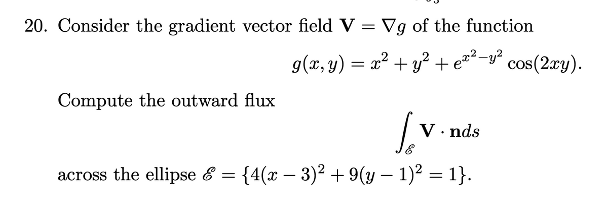 20. Consider the gradient vector field V = Vg of the function
g(x, y) = x² + y² + ez²-y²
+ ex²-y?
cos(2xy).
Compute the outward flux
V. nds
across the ellipse & = {4(x – 3)² + 9(y – 1)? = 1}.
