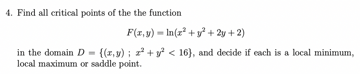 4. Find all critical points of the the function
F(x, y) = In(x² + y² + 2y + 2)
in the domain D
{(x,y) ; x? + y? < 16}, and decide if each is a local minimum,
local maximum or saddle point.
