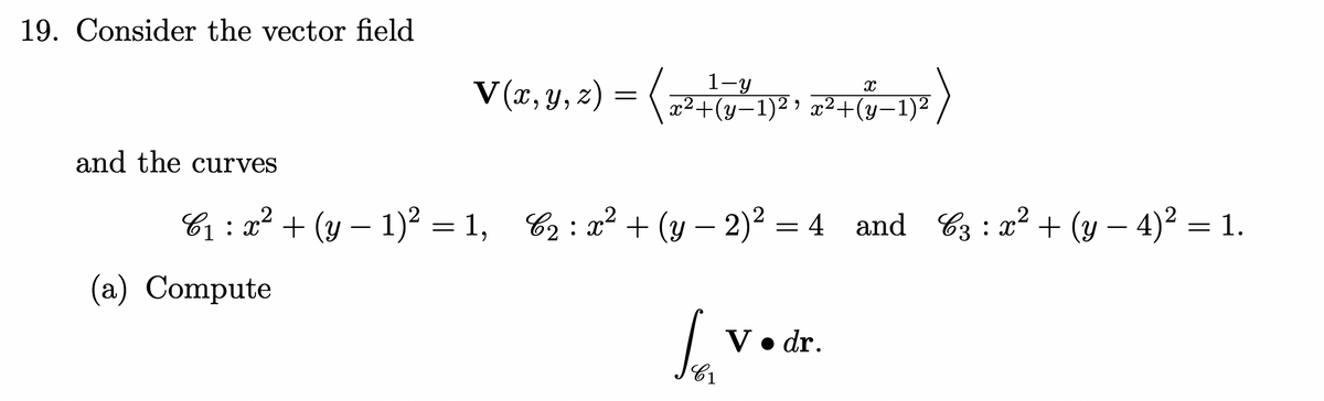 19. Consider the vector field
V(r, y, 2) =
1-y
|x²+(y-1)² > x²+(y-1)²
(y: H)
and the curves
C1 : x² + (y – 1)2 = 1, 62 : x² + (y – 2)² = 4 and 63 : x² + (y – 4)² = 1.
(a) Compute
V• dr.
