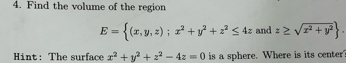 4. Find the volume of the region
E = { (x, y, z) ; x2 + y? + 2² < 4z and z > Va2 + y?}
Hint: The surface x2 + y? + z2 – 4z = 0 is a sphere. Where is its center
