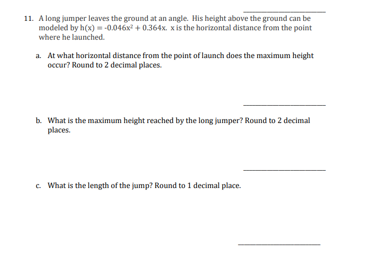 11. A long jumper leaves the ground at an angle. His height above the ground can be
modeled by h(x) = -0.046x² +0.364x. x is the horizontal distance from the point
where he launched.
a. At what horizontal distance from the point of launch does the maximum height
occur? Round to 2 decimal places.
b. What is the maximum height reached by the long jumper? Round to 2 decimal
places.
c. What is the length of the jump? Round to 1 decimal place.