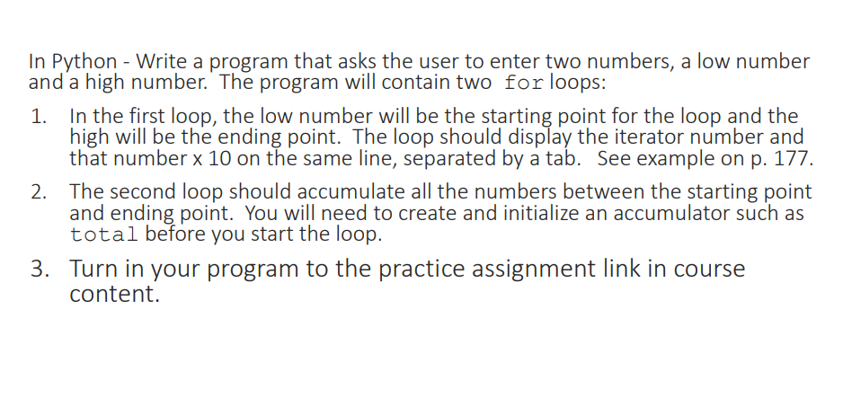In Python - Write a program that asks the user to enter two numbers, a low number
and a high number. The program will contain two for loops:
1. In the first loop, the low number will be the starting point for the loop and the
high will be the ending point. The loop should display the iterator number and
that number x 10 on the same line, separated by a tab. See example on p. 177.
2. The second loop should accumulate all the numbers between the starting point
and ending point. You will need to create and initialize an accumulator such as
total before you start the loop.
3. Turn in your program to the practice assignment link in course
content.