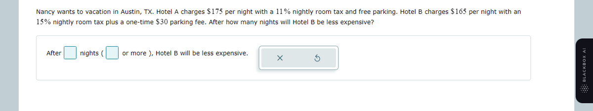 Nancy wants to vacation in Austin, TX. Hotel A charges $175 per night with a 11% nightly room tax and free parking. Hotel B charges $165 per night with an
15% nightly room tax plus a one-time $30 parking fee. After how many nights will Hotel B be less expensive?
After
nights (
or more), Hotel B will be less expensive.
BLACKBOX AI