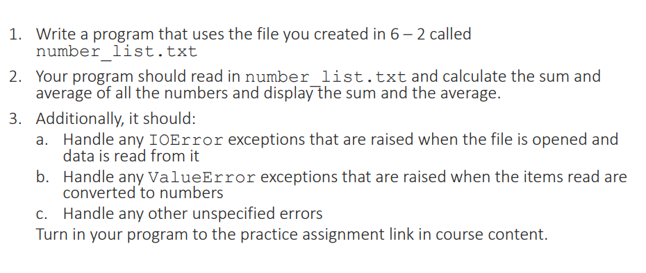 1. Write a program that uses the file you created in 6 - 2 called
number list.txt
2. Your program should read in number list.txt and calculate the sum and
average of all the numbers and display the sum and the average.
3. Additionally, it should:
a. Handle any IOError exceptions that are raised when the file is opened and
data is read from it
b. Handle any ValueError exceptions that are raised when the items read are
converted to numbers
c. Handle any other unspecified errors
Turn in your program to the practice assignment link in course content.