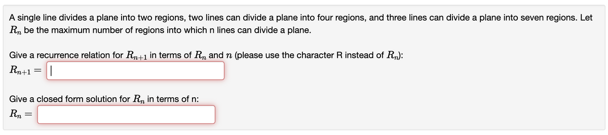 A single line divides a plane into two regions, two lines can divide a plane into four regions, and three lines can divide a plane into seven regions. Let
Rn be the maximum number of regions into which n lines can divide a plane.
Give a recurrence relation for Rn+1 in terms of Rn andn (please use the character R instead of Rn):
Rn+1 =
Give a closed form solution for R, in terms of n:
Rn

