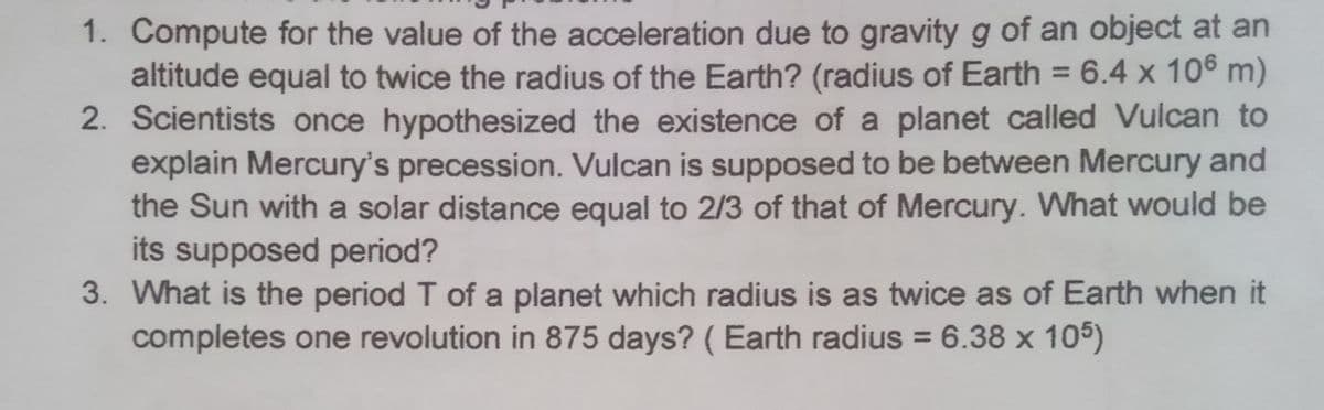 1. Compute for the value of the acceleration due to gravity g of an object at an
altitude equal to twice the radius of the Earth? (radius of Earth = 6.4 x 106 m)
2. Scientists once hypothesized the existence of a planet called Vulcan to
explain Mercury's precession. Vulcan is supposed to be between Mercury and
the Sun with a solar distance equal to 2/3 of that of Mercury. What would be
its supposed period?
3. What is the period T of a planet which radius is as twice as of Earth when it
completes one revolution in 875 days? ( Earth radius = 6.38 x 105)
%3D
%3D
