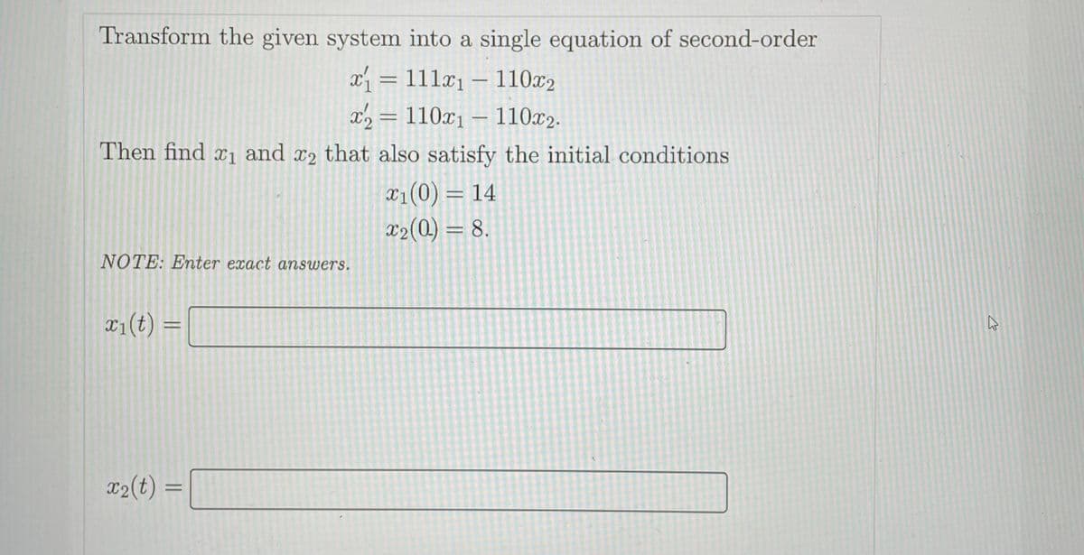 Transform the given system into a single equation of second-order
x = 111x1 – 110x2
x2 = 110x1 – 110x2.
Then find x1 and x2 that also satisfy the initial conditions
x1(0) = 14
X2(0) = 8.
NOTE: Enter exact answers.
¤1(t) =
x2(t) =
