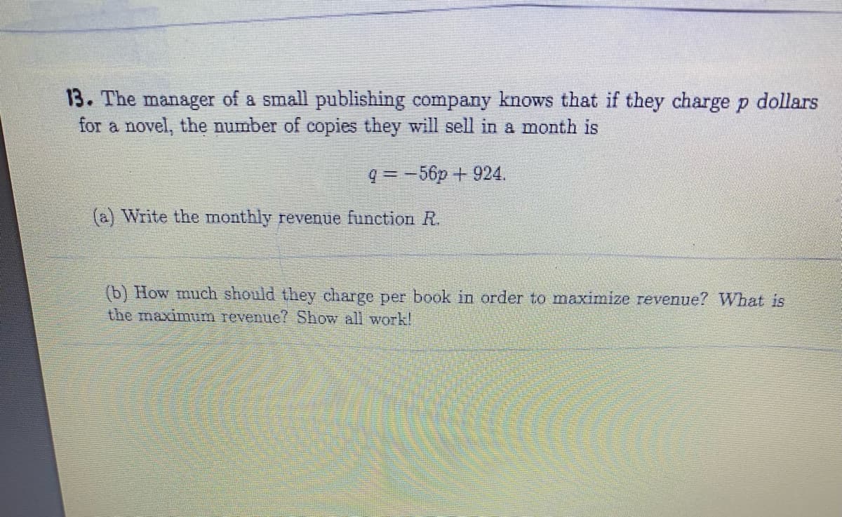 13. The manager of a small publishing company knows that if they charge p dollars
for a novel, the number of copies they will sell in a month is
q = - 56p + 924.
(a) Write the monthly revenue function R.
(b) How much should they charge per book in order to maximize revenue? What is
the maximum revenue? Show all work!
