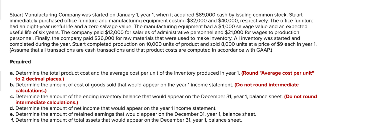 Stuart Manufacturing Company was started on January 1, year 1, when it acquired $89,000 cash by issuing common stock. Stuart
immediately purchased office furniture and manufacturing equipment costing $32,000 and $40,000, respectively. The office furniture
had an eight-year useful life and a zero salvage value. The manufacturing equipment had a $4,000 salvage value and an expected
useful life of six years. The company paid $12,000 for salaries of administrative personnel and $21,000 for wages to production
personnel. Finally, the company paid $26,000 for raw materials that were used to make inventory. All inventory was started and
completed during the year. Stuart completed production on 10,000 units of product and sold 8,000 units at a price of $9 each in year 1.
(Assume that all transactions are cash transactions and that product costs are computed in accordance with GAAP.)
Required
a. Determine the total product cost and the average cost per unit of the inventory produced in year 1. (Round "Average cost per unit"
to 2 decimal places.)
b. Determine the amount of cost of goods sold that would appear on the year 1 income statement. (Do not round intermediate
calculations.)
c. Determine the amount of the ending inventory balance that would appear on the December 31, year 1, balance sheet. (Do not round
intermediate calculations.)
d. Determine the amount of net income that would appear on the year 1 income statement.
e. Determine the amount of retained earnings that would appear on the December 31, year 1, balance sheet.
f. Determine the amount of total assets that would appear on the December 31, year 1, balance sheet.
