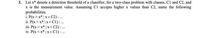3. Let x* denote a detection threshold of a classifier, for a two-class problem with classes, Cl and C2, and
x is the measurement value. Assuming Cl accepts higher x values than C2, name the following
probabilities.
i. P(x > x* |x € C2) : .
ii. P(x > x* |x € C1): .
iii. P(x <x* | x € C2): ..
iv. P(x < x* |x € Cl) :.
