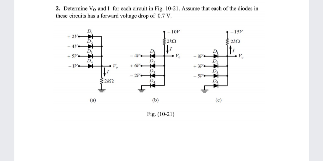 2. Determine Vo and I for each circuit in Fig. 10-21. Assume that each of the diodes in
these circuits has a forward voltage drop of 0.7 V.
+10V
-15V
+ 2V
D2
- 4V-
D3
+ SV t
D4
- V
2kQ
4V•
V.
-8V
V.
D,
+ 6V.
+ 3V
- 2V•
5V
(a)
(b)
Fig. (10-21)
