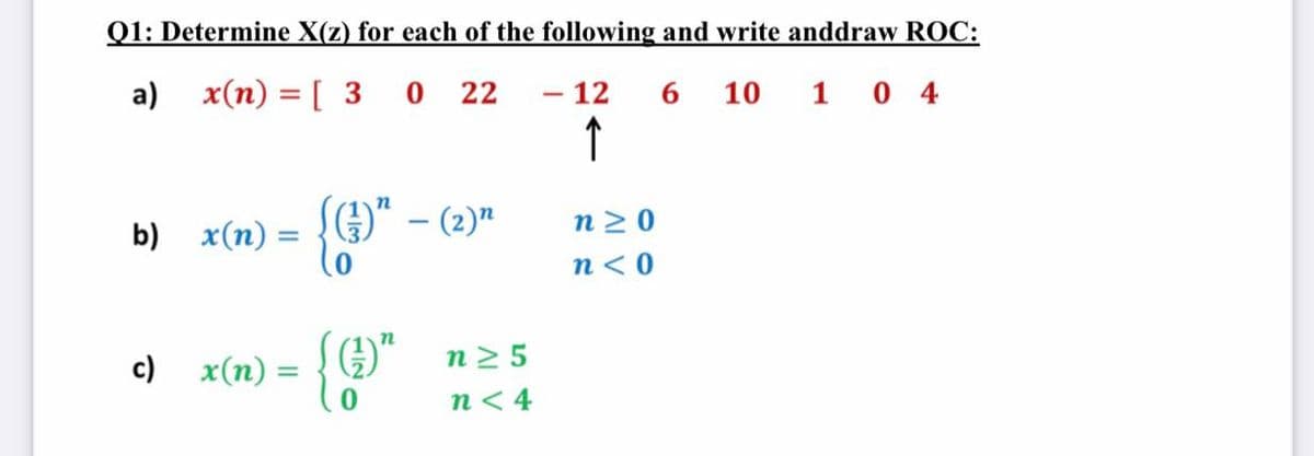 Q1: Determine X(z) for each of the following and write anddraw ROC:
O 22
- 12
↑
a) x(n) = [ 3
6.
10 1 0 4
O" – (2)"
n 2 0
b) x(n) =
%3D
n<0
n2 5
c) x(n) =
n< 4
