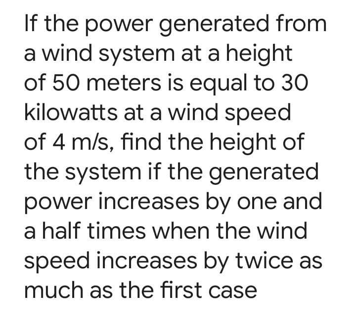 If the power generated from
a wind system at a height
of 50 meters is equal to 30
kilowatts at a wind speed
of 4 m/s, find the height of
the system if the generated
power increases by one and
a half times when the wind
speed increases by twice as
much as the first case
