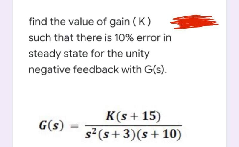 find the value of gain ( K)
such that there is 10% error in
steady state for the unity
negative feedback with G(s).
K(s + 15)
s2 (s+ 3)(s+10)
G(s)
