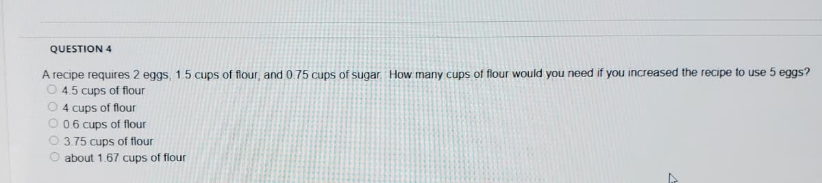 QUESTION 4
A recipe requires 2 eggs, 1.5 cups of flour, and 0.75 cups of sugar. How many cups of flour would you need if you increased the recipe to use 5 eggs?
O 4.5 cups of flour
O 4 cups of flour
O 0.6 cups of flour
O 3.75 cups of flour
O about 1.67 cups of flour
