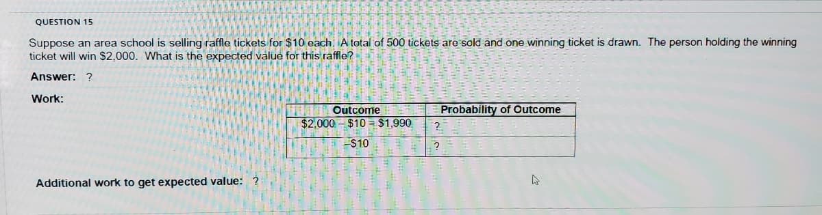 QUESTION 15
Suppose an area school is selling raffle tickets for $10 each. A total of 500 tickets are sold and one winning ticket is drawn. The person holding the winning
ticket will win $2,000. What is the expected value for this raffle?
Answer: ?
Work:
Outcome
$2,000 - $10 = $1,990
Probability of Outcome
$10
Additional work to get expected value: ?
