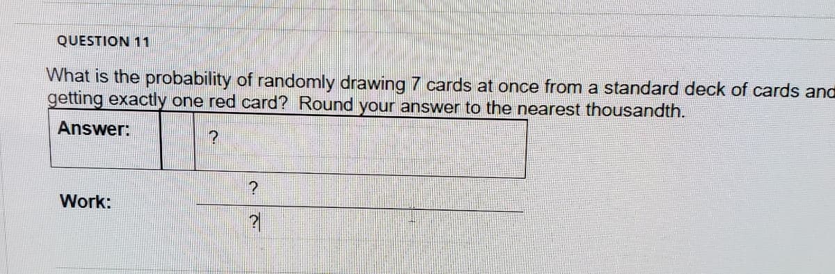QUESTION 11
What is the probability of randomly drawing 7 cards at once from a standard deck of cards and
getting exactly one red card? Round your answer to the nearest thousandth.
Answer:
Work:
