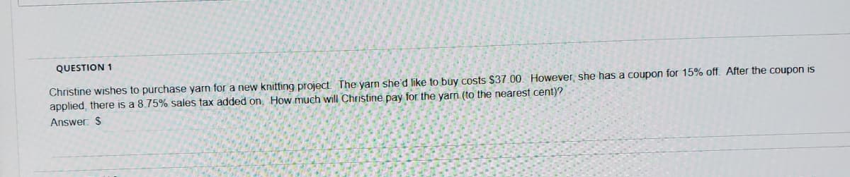 QUESTION 1
Christine wishes to purchase yarn for a new knitting project. The yarn she'd like to buy Costs $37.00. However, she has a coupon for 15% off. After the coupon is
applied, there is a 8.75% sales tax added on, How much will Christine pay for the yam (to the nearest cent)?
Answer: $
