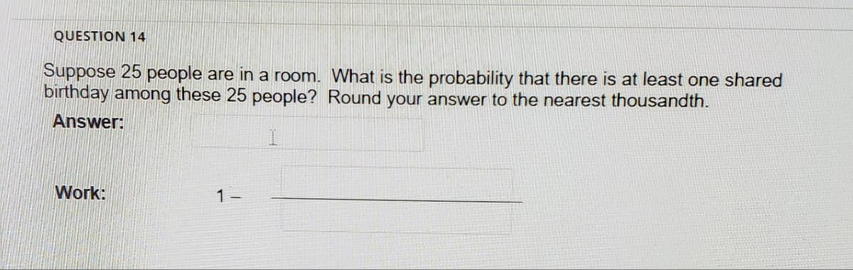 QUESTION 14
Suppose 25 people are in a room. What is the probability that there is at least one shared
bırthday among these 25 people? Round your answer to the nearest thousandth.
Answer:
Work:
1 -
