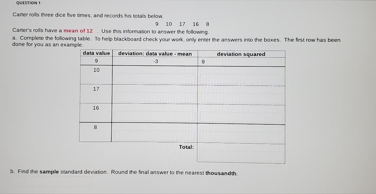 QUESTION 1
Carter rolls three dice five times, and records his totals below.
9.
10
17
16 8
Carter's rolls have a mean of 12 . Use this information to answer the following.
a. Complete the following table. To help blackboard check your work, only enter the answers into the boxes. The first row has been
done for you as an example.
data value
deviation: data value - mean
deviation squared
-3
9
10
17
16
8.
Total:
b. Find the sample standard deviation. Round the final answer to the nearest thousandth.
