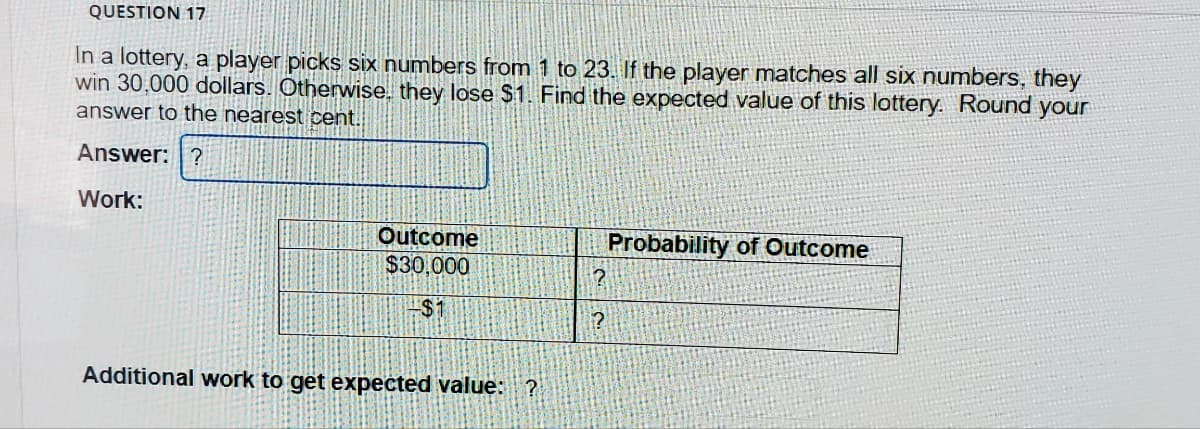 QUESTION 17
In a lottery, a player picks siix numbers from 1 to 23. If the player matches all six numbers, they
win 30,000 dollars. Otherwise, they lose $1. Find the expected value of this lottery. Round your
answer to the nearest cent.
Answer: ?
Work:
Outcome
$30,000
Probability of Outcome
$1
Additional work to get expečted value: ?
