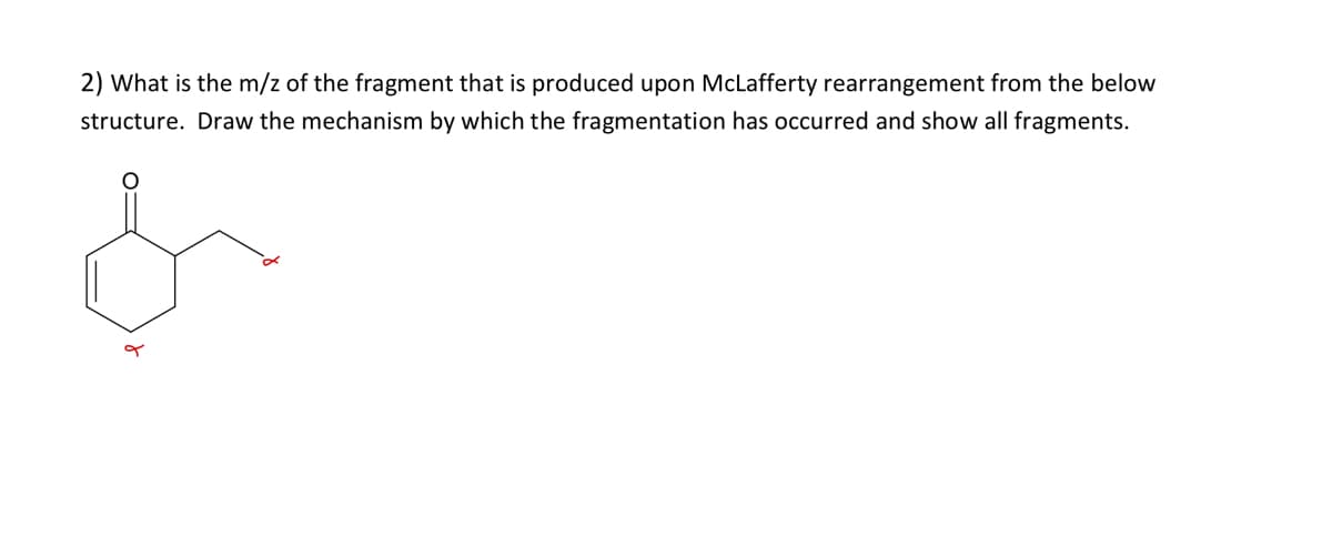 2) What is the m/z of the fragment that is produced upon McLafferty rearrangement from the below
structure. Draw the mechanism by which the fragmentation has occurred and show all fragments.