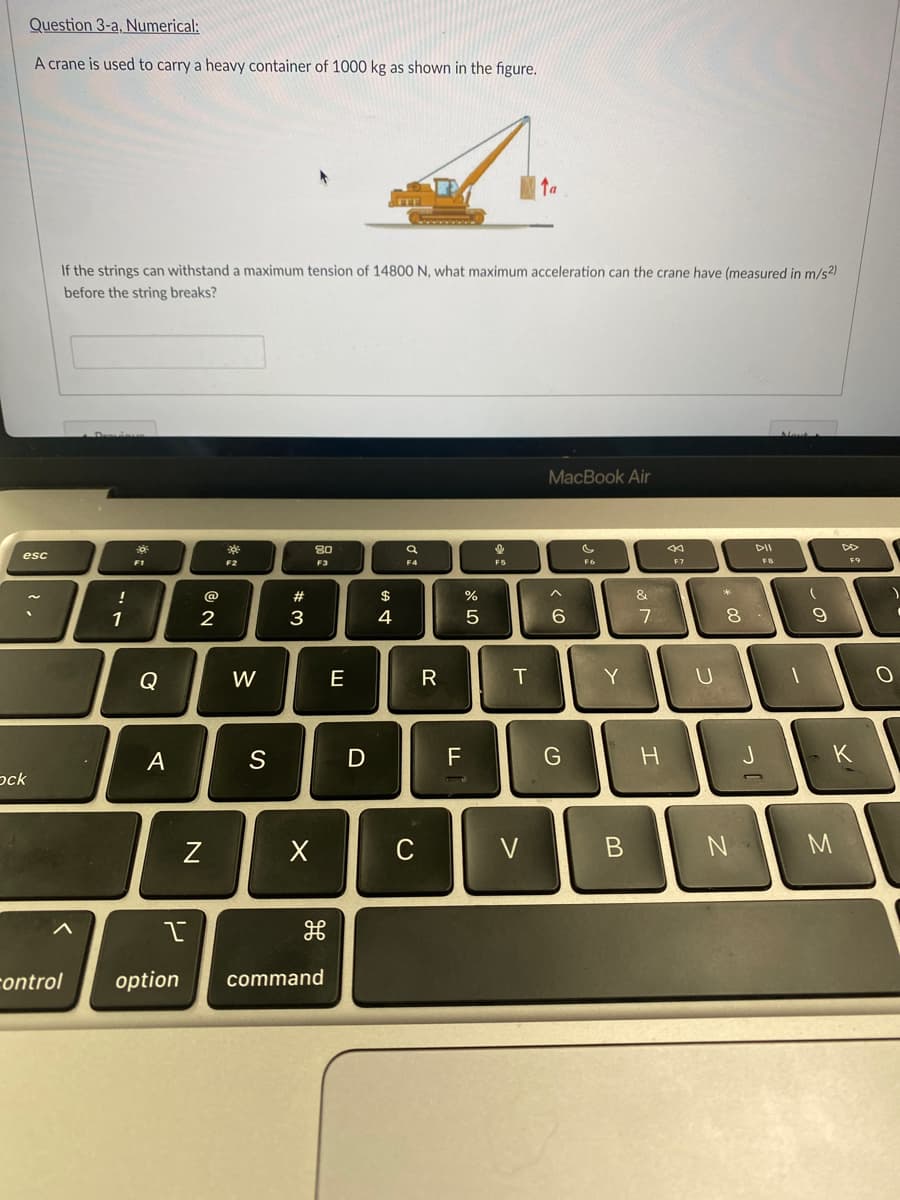 Question 3-a, Numerical:
A crane is used to carry a heavy container of 1000 kg as shown in the figure.
Ta
If the strings can withstand a maximum tension of 14800 N, what maximum acceleration can the crane have (measured in m/s²)
before the string breaks?
Newl
Desvions
MacBook Air
80
Q
F1
F3
F4
F6
esc
20
ock
control
"7
!
1
Q
A
@
2
N
한
F2
W
S
#3
X
I
H
option command
E
D
$
4
C
R
FL
%
5
&
F5
T
V
^
6
G
20
Y
Con
B
&
7
H
3
F7
1
U
* 00
DII
FB
8.
N
9
F9
K
M
O