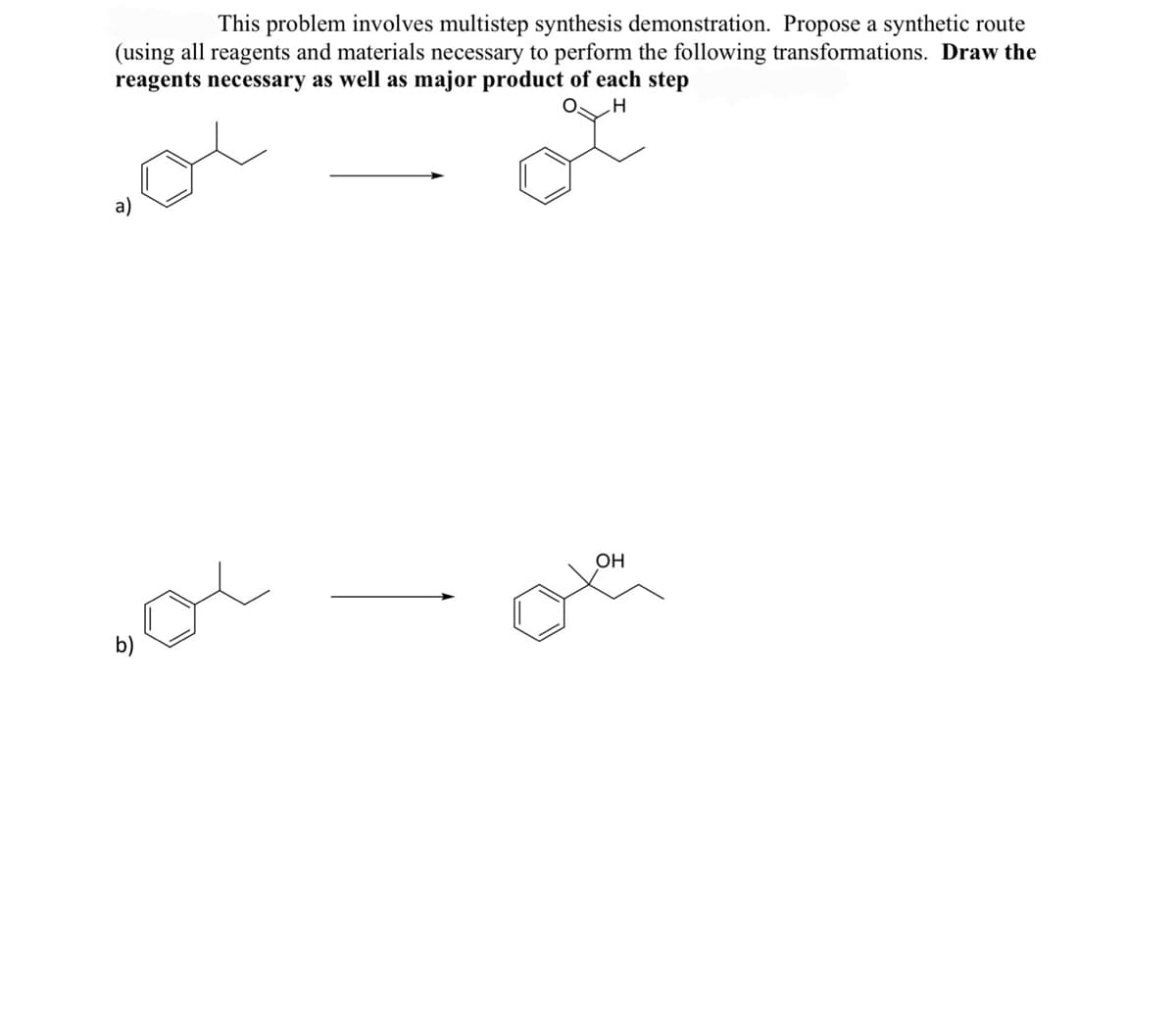 This problem involves multistep synthesis demonstration. Propose a synthetic route
(using all reagents and materials necessary to perform the following transformations. Draw the
reagents necessary as well as major product of each step
H
a)
OH