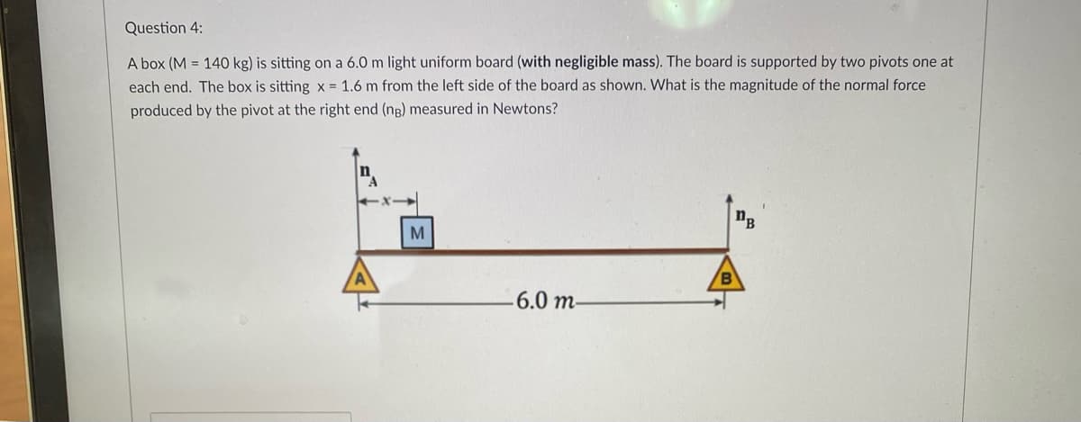 Question 4:
A box (M = 140 kg) is sitting on a 6.0 m light uniform board (with negligible mass). The board is supported by two pivots one at
each end. The box is sitting x = 1.6 m from the left side of the board as shown. What is the magnitude of the normal force
produced by the pivot at the right end (ng) measured in Newtons?
M
6.0 m-
/В
DB