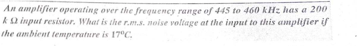 An amplifier operating over the frequency range of 445 to 460 kHz has a 200
k $2 input resistor. What is the r.m.s. noise voltage at the input to this amplifier if
the ambient temperature is 17°C.
