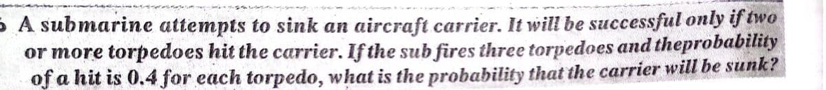 5 A submarine attempts to sink an aircraft carrier. It will be successful only if two
or more torpedoes hit the carrier. If the sub fires three torpedoes and theprobability
of a hit is 0.4 for each torpedo, what is the probability that the carrier will be sunk?
