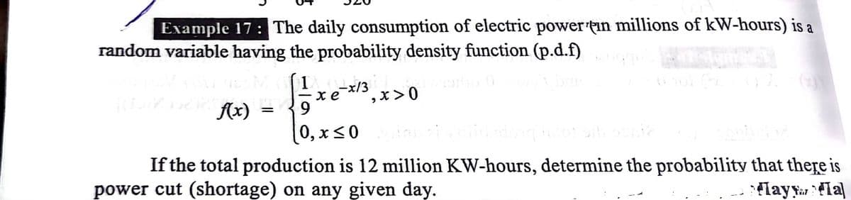 Example 17 : The daily consumption of electric power tin millions of kW-hours) is a
random variable having the probability density function (p.d.f)
(1
-x/3
,X>0
Ax)
9.
0, х<0
If the total production is 12 million KW-hours, determine the probability that there is
power cut (shortage) on any given day.
