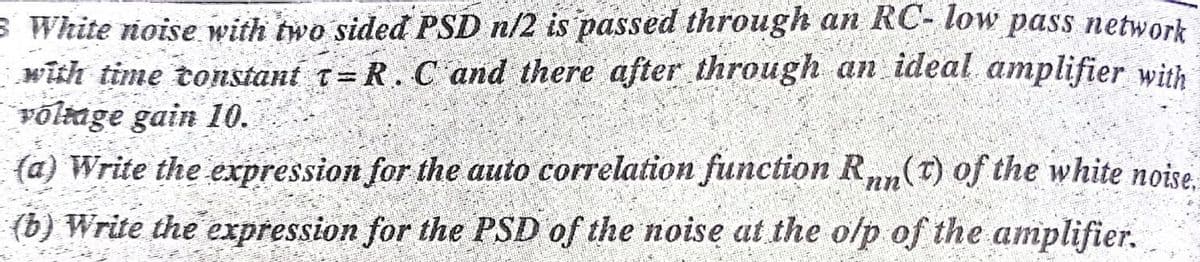 S White noise with two sided PSD n/2 is passed through an RC- low pass network
with time tonstant t= R. C and there after through an ideal amplifier with
võlage gain 10.
(a) Write the expression for the auto correlation function Rnn(T) of the white noise.
(b) Write the expression for the PSD of the noise at the olp of the amplifier.
