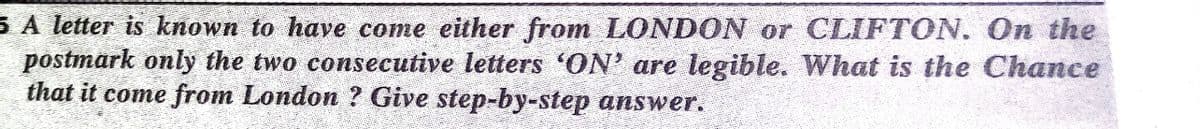 5 A letter is known to have come either from LONDON or CLIFTON. On the
postmark only the two consecutive letters 'ON' are legible. What is the Chance
that it come from London ? Give step-by-step answer.
