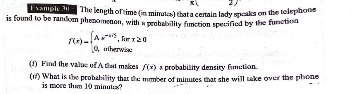 The length of time (in minutes) that a certain lady speaks on the telephone
2)
Example 30
is found to be random phenomenon, with a probability function specified by the function
f(x) =
Ae-x/5
for x 20
%3D
0, otherwise
(i) Find the value of A that makes f(x) a probability density function.
(ii) What is the probability that the number of minutes that she will take over the phone
is more than 10 minutes?
